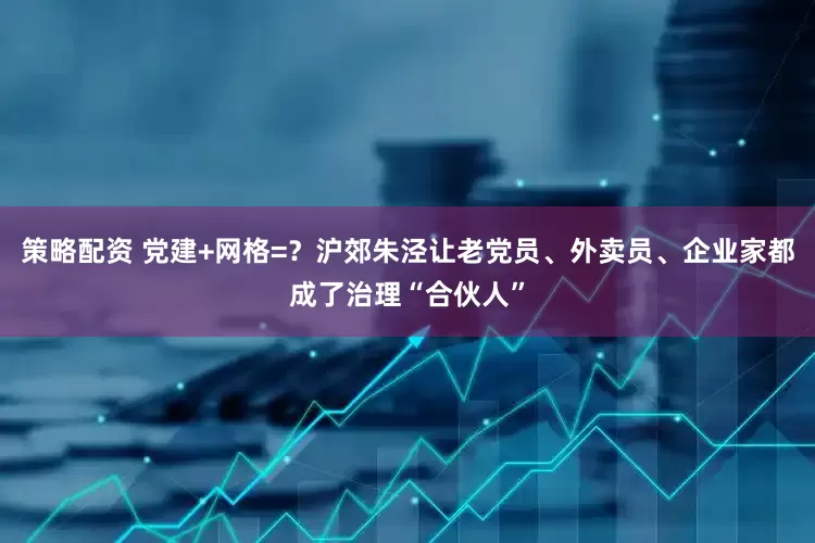 策略配资 党建+网格=？沪郊朱泾让老党员、外卖员、企业家都成了治理“合伙人”