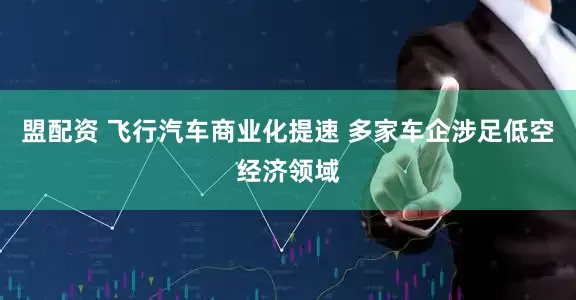 盟配资 飞行汽车商业化提速 多家车企涉足低空经济领域