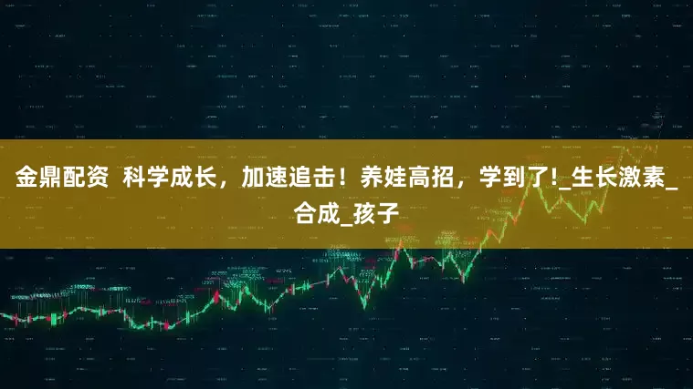 金鼎配资  科学成长，加速追击！养娃高招，学到了!_生长激素_合成_孩子