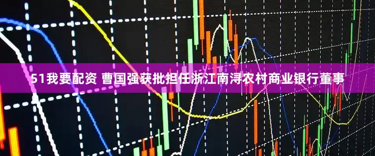 51我要配资 曹国强获批担任浙江南浔农村商业银行董事