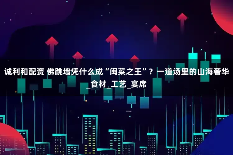诚利和配资 佛跳墙凭什么成“闽菜之王”？一道汤里的山海奢华_食材_工艺_宴席