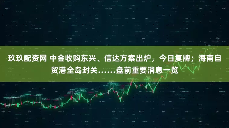 玖玖配资网 中金收购东兴、信达方案出炉，今日复牌；海南自贸港全岛封关……盘前重要消息一览