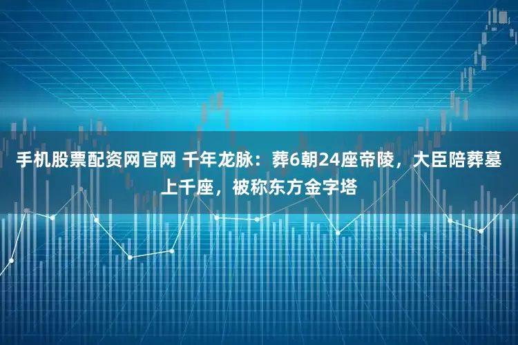 手机股票配资网官网 千年龙脉：葬6朝24座帝陵，大臣陪葬墓上千座，被称东方金字塔