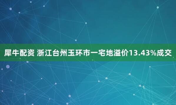 犀牛配资 浙江台州玉环市一宅地溢价13.43%成交