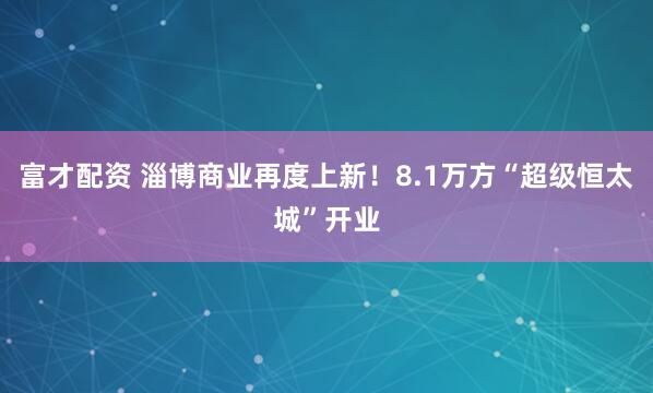 富才配资 淄博商业再度上新！8.1万方“超级恒太城”开业