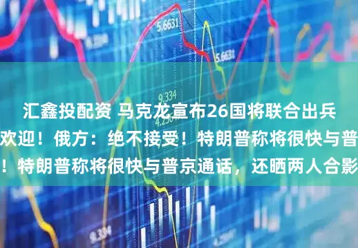 汇鑫投配资 马克龙宣布26国将联合出兵乌克兰，泽连斯基：欢迎！俄方：绝不接受！特朗普称将很快与普京通话，还晒两人合影